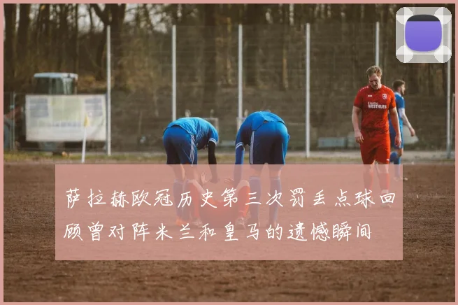 萨拉赫欧冠历史第三次罚丢点球回顾曾对阵米兰和皇马的遗憾瞬间