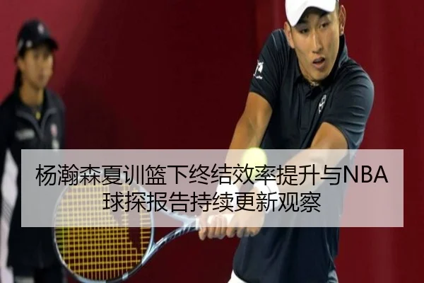 杨瀚森夏训篮下终结效率提升与NBA球探报告持续更新观察